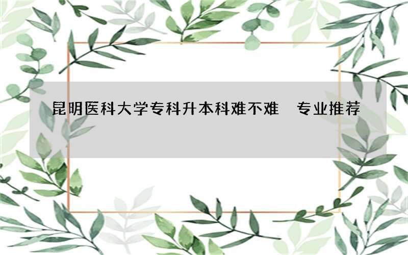 昆明医科大学专科升本科难不难 专业推荐